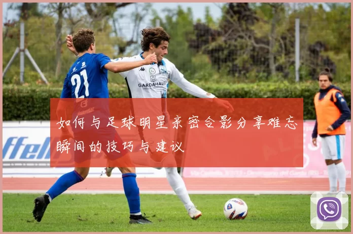 如何与足球明星亲密合影分享难忘瞬间的技巧与建议