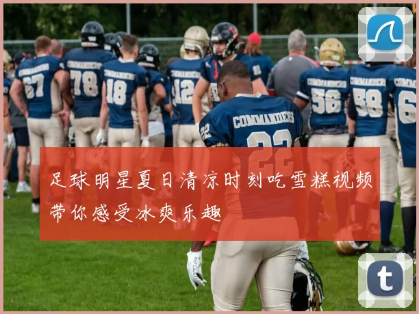 足球明星夏日清凉时刻吃雪糕视频带你感受冰爽乐趣