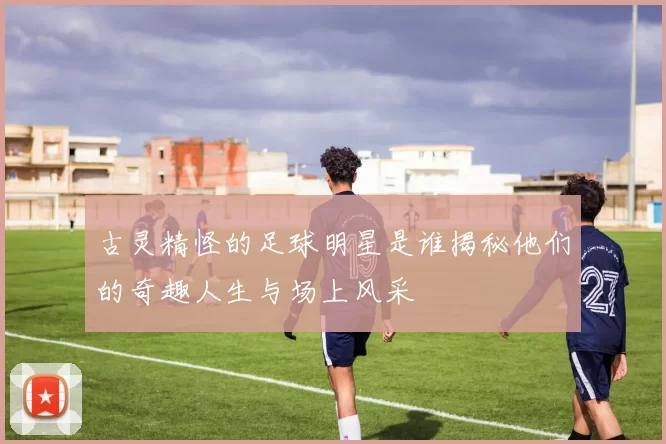 古灵精怪的足球明星是谁揭秘他们的奇趣人生与场上风采