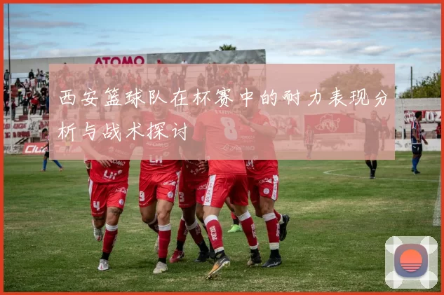 西安篮球队在杯赛中的耐力表现分析与战术探讨