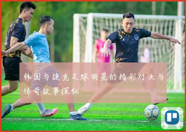 韩国与捷克足球明星的精彩对决与传奇故事探秘