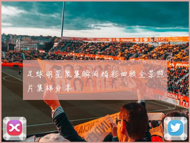 足球明星聚集瞬间精彩回顾全景照片集锦分享