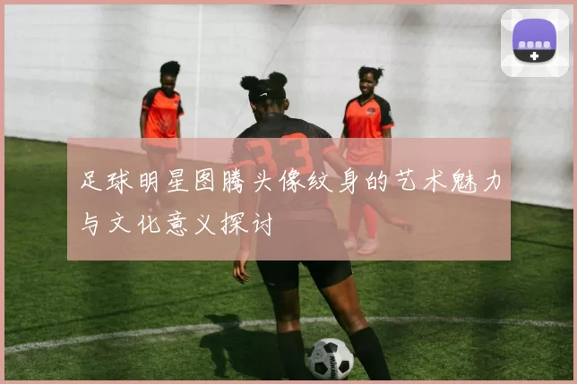 足球明星图腾头像纹身的艺术魅力与文化意义探讨