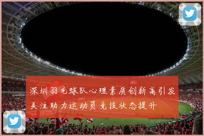 深圳羽毛球队心理素质创新高引发关注助力运动员竞技状态提升