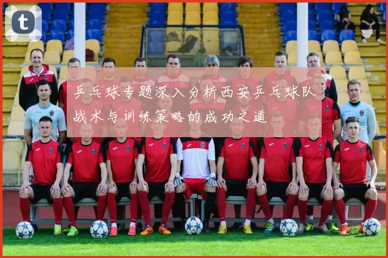 乒乓球专题深入分析西安乒乓球队战术与训练策略的成功之道