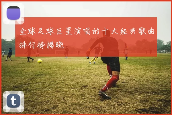 全球足球巨星演唱的十大经典歌曲排行榜揭晓