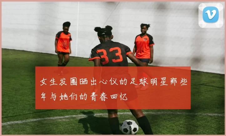 女生发圈晒出心仪的足球明星那些年与她们的青春回忆