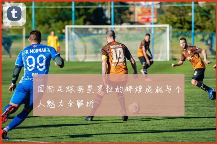国际足球明星罗拉的辉煌成就与个人魅力全解析