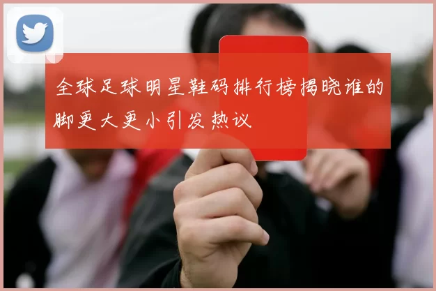 全球足球明星鞋码排行榜揭晓谁的脚更大更小引发热议