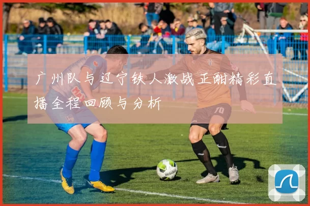 广州队与辽宁铁人激战正酣精彩直播全程回顾与分析