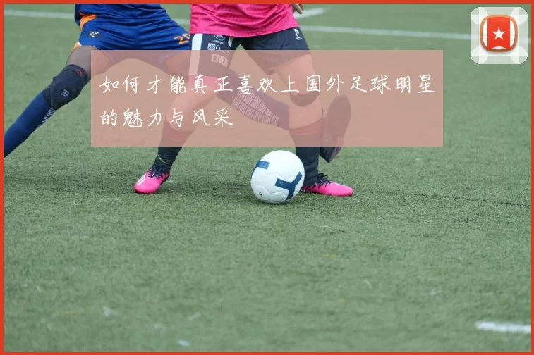 如何才能真正喜欢上国外足球明星的魅力与风采