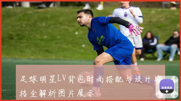 足球明星LV背包时尚搭配与设计风格全解析图片展示