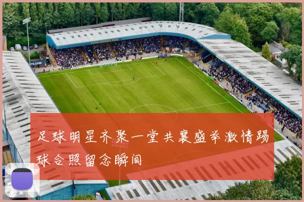 足球明星齐聚一堂共襄盛举激情踢球合照留念瞬间