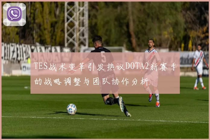 TES战术变革引发热议DOTA2新赛季的战略调整与团队协作分析
