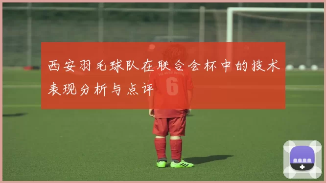 西安羽毛球队在联合会杯中的技术表现分析与点评