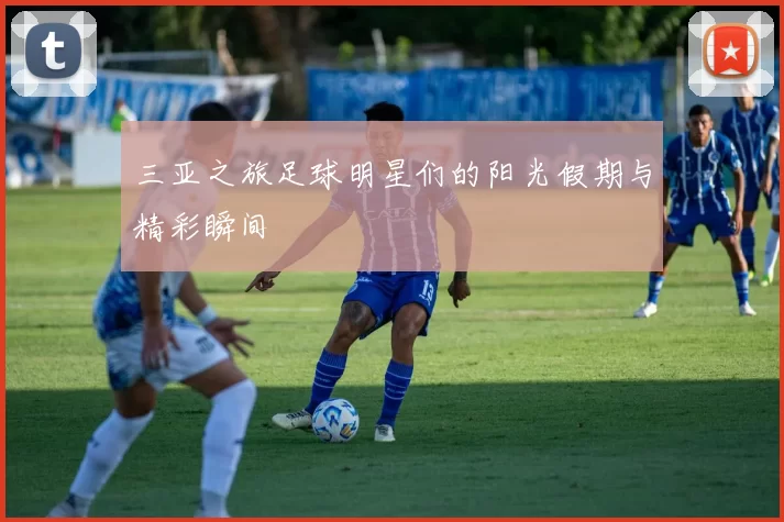 三亚之旅足球明星们的阳光假期与精彩瞬间