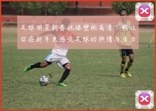 足球明星新春祝福壁纸高清下载让你在新年里感受足球的热情与活力