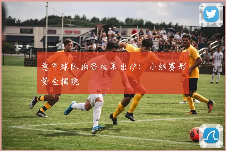意甲球队抽签结果出炉：小组赛形势全揭晓
