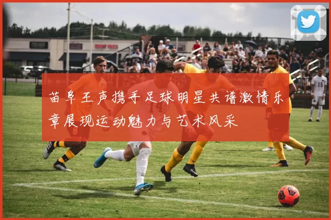 苗阜王声携手足球明星共谱激情乐章展现运动魅力与艺术风采