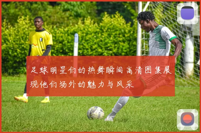 足球明星们的热舞瞬间高清图集展现他们场外的魅力与风采