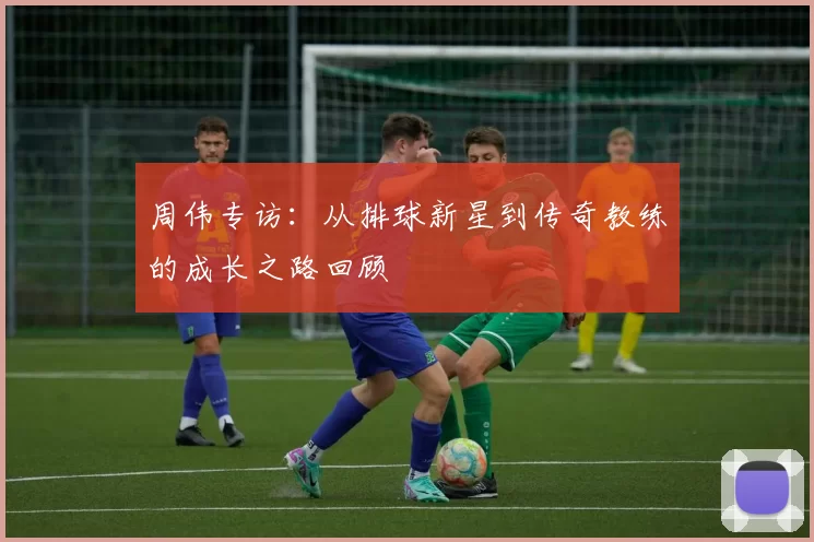 周伟专访：从排球新星到传奇教练的成长之路回顾
