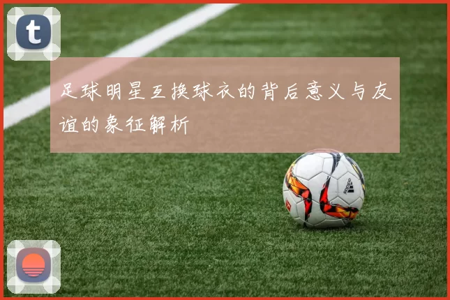 足球明星互换球衣的背后意义与友谊的象征解析