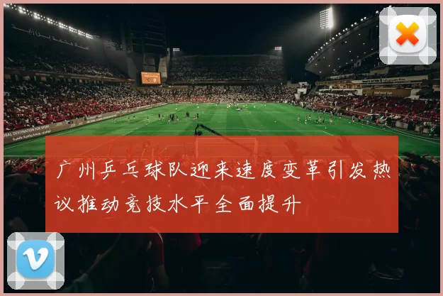 广州乒乓球队迎来速度变革引发热议推动竞技水平全面提升