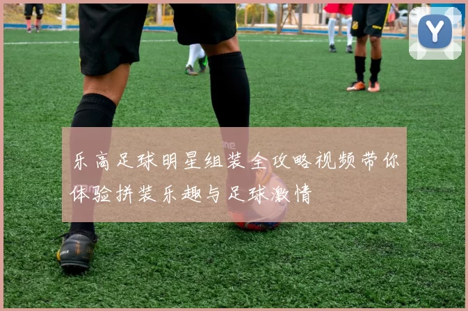 乐高足球明星组装全攻略视频带你体验拼装乐趣与足球激情