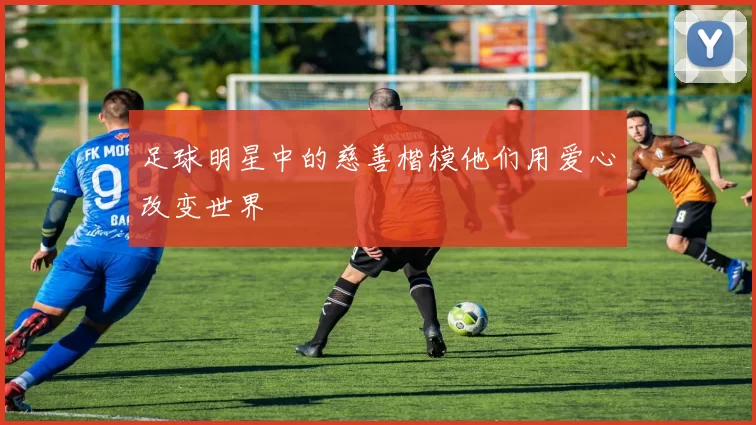 足球明星中的慈善楷模他们用爱心改变世界