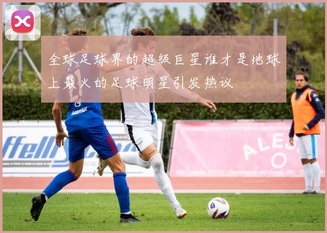 全球足球界的超级巨星谁才是地球上最火的足球明星引发热议