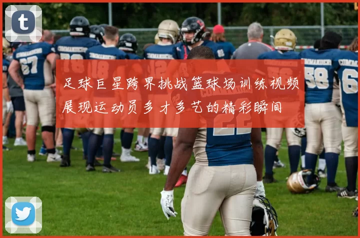 足球巨星跨界挑战篮球场训练视频展现运动员多才多艺的精彩瞬间