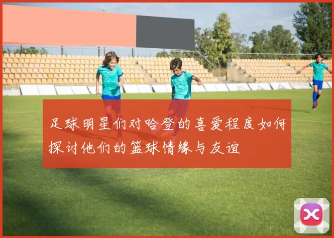 足球明星们对哈登的喜爱程度如何探讨他们的篮球情缘与友谊