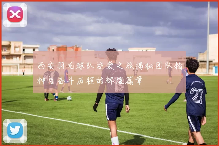 西安羽毛球队逆袭之旅揭秘团队精神与奋斗历程的辉煌篇章
