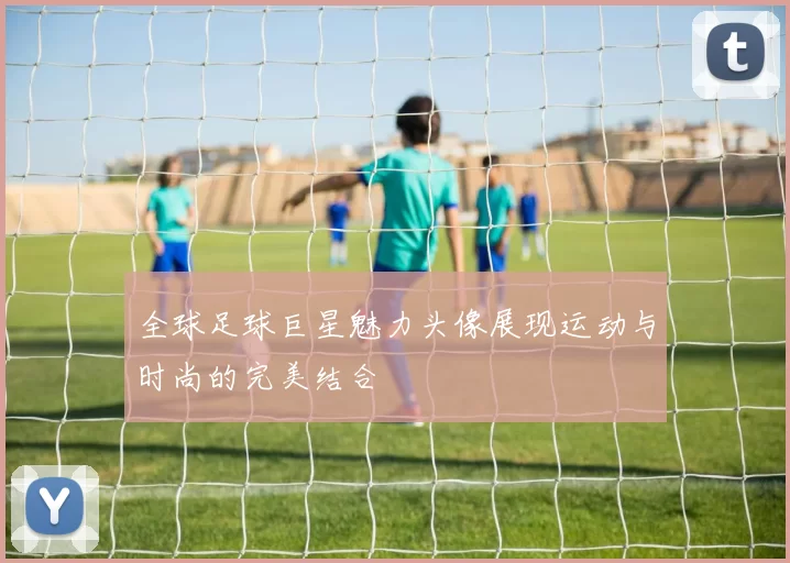 全球足球巨星魅力头像展现运动与时尚的完美结合