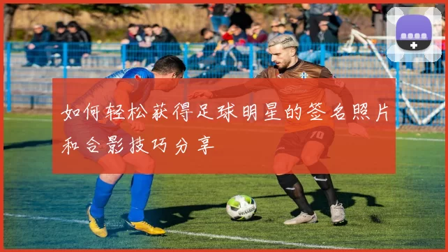 如何轻松获得足球明星的签名照片和合影技巧分享