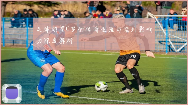 足球明星C罗的传奇生涯与场外影响力深度解析