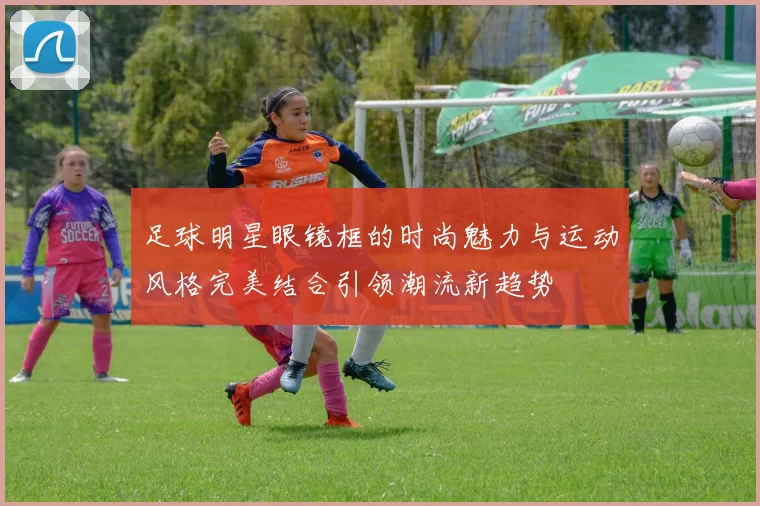 足球明星眼镜框的时尚魅力与运动风格完美结合引领潮流新趋势