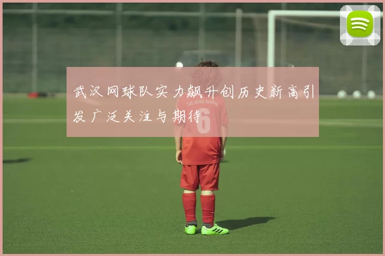 武汉网球队实力飙升创历史新高引发广泛关注与期待