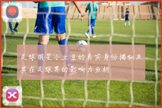 足球明星小土豆的真实身份揭秘及其在足球界的影响力分析