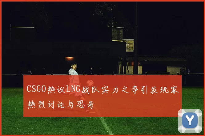 CSGO热议LNG战队实力之争引发玩家热烈讨论与思考