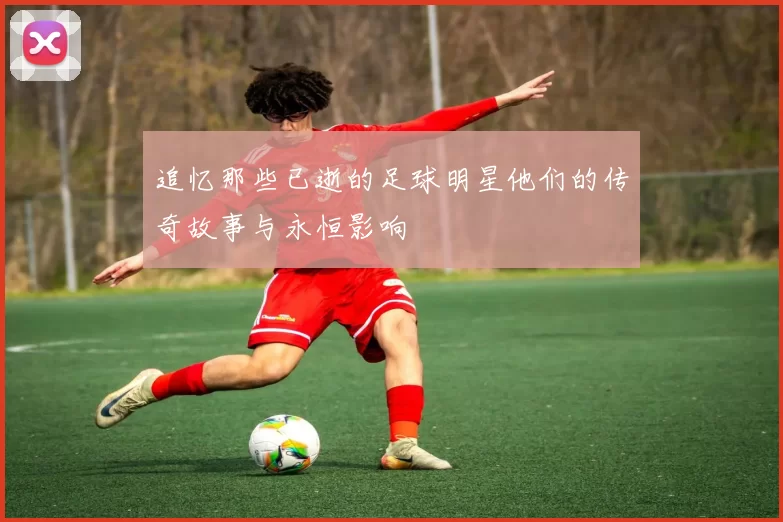 追忆那些已逝的足球明星他们的传奇故事与永恒影响