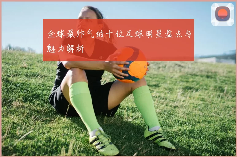 全球最帅气的十位足球明星盘点与魅力解析