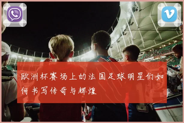 欧洲杯赛场上的法国足球明星们如何书写传奇与辉煌