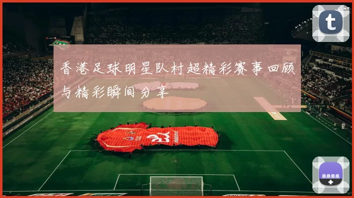 香港足球明星队村超精彩赛事回顾与精彩瞬间分享