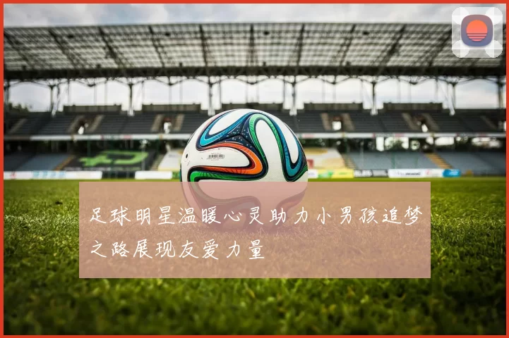 足球明星温暖心灵助力小男孩追梦之路展现友爱力量