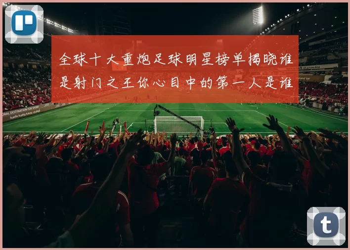 全球十大重炮足球明星榜单揭晓谁是射门之王你心目中的第一人是谁