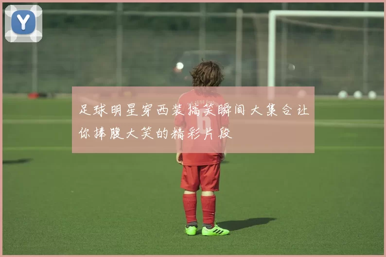 足球明星穿西装搞笑瞬间大集合让你捧腹大笑的精彩片段
