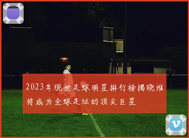2023年现世足球明星排行榜揭晓谁将成为全球足坛的顶尖巨星