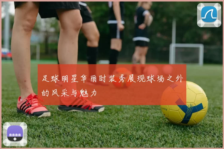 足球明星华丽时装秀展现球场之外的风采与魅力