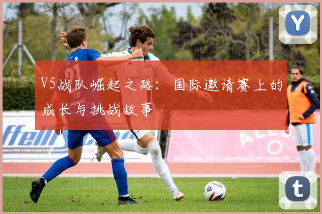 V5战队崛起之路：国际邀请赛上的成长与挑战故事